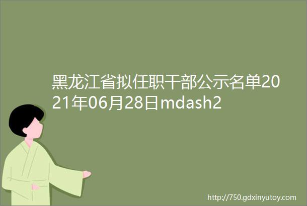 黑龙江省拟任职干部公示名单2021年06月28日mdash2021年07月02日