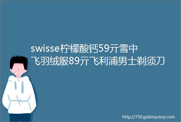 swisse柠檬酸钙59亓雪中飞羽绒服89亓飞利浦男士剃须刀269亓