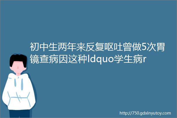 初中生两年来反复呕吐曾做5次胃镜查病因这种ldquo学生病rdquo近期正高发