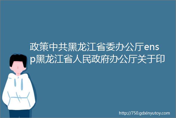 政策中共黑龙江省委办公厅ensp黑龙江省人民政府办公厅关于印发新时代龙江创新发展60条的通知全文
