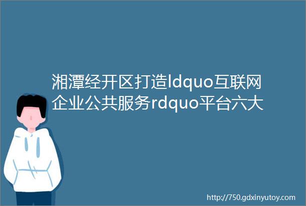 湘潭经开区打造ldquo互联网企业公共服务rdquo平台六大企业需求一个APP搞定